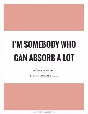I’m somebody who can absorb a lot Picture Quote #1
