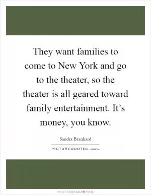 They want families to come to New York and go to the theater, so the theater is all geared toward family entertainment. It’s money, you know Picture Quote #1