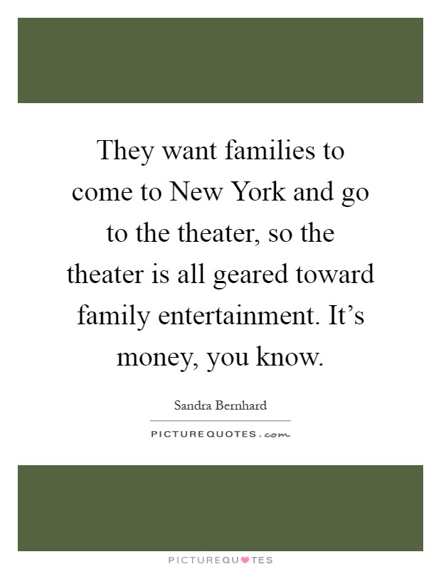 They want families to come to New York and go to the theater, so the theater is all geared toward family entertainment. It's money, you know Picture Quote #1