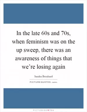 In the late  60s and  70s, when feminism was on the up sweep, there was an awareness of things that we’re losing again Picture Quote #1
