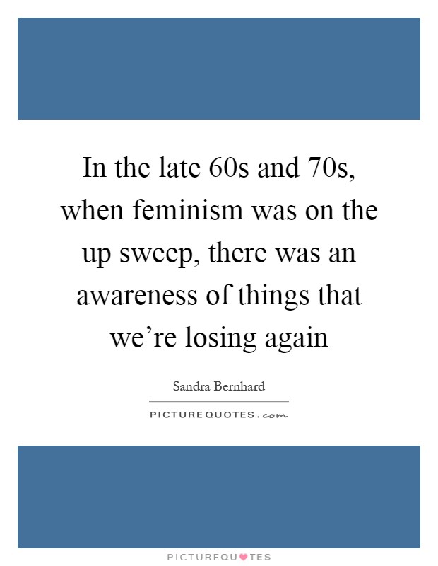 In the late  60s and  70s, when feminism was on the up sweep, there was an awareness of things that we're losing again Picture Quote #1