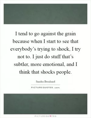 I tend to go against the grain because when I start to see that everybody’s trying to shock, I try not to. I just do stuff that’s subtler, more emotional, and I think that shocks people Picture Quote #1