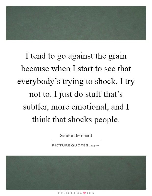 I tend to go against the grain because when I start to see that everybody's trying to shock, I try not to. I just do stuff that's subtler, more emotional, and I think that shocks people Picture Quote #1