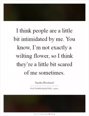 I think people are a little bit intimidated by me. You know, I’m not exactly a wilting flower, so I think they’re a little bit scared of me sometimes Picture Quote #1