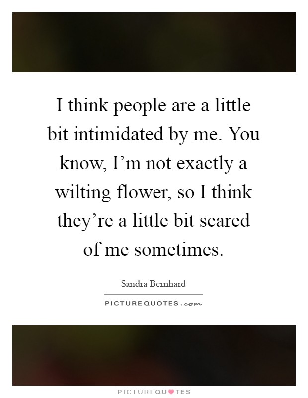 I think people are a little bit intimidated by me. You know, I'm not exactly a wilting flower, so I think they're a little bit scared of me sometimes Picture Quote #1