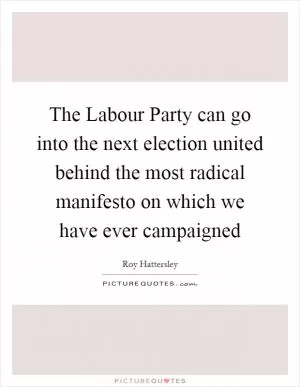The Labour Party can go into the next election united behind the most radical manifesto on which we have ever campaigned Picture Quote #1