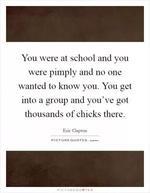 You were at school and you were pimply and no one wanted to know you. You get into a group and you’ve got thousands of chicks there Picture Quote #1