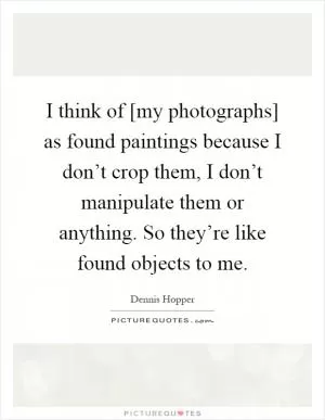 I think of [my photographs] as found paintings because I don’t crop them, I don’t manipulate them or anything. So they’re like found objects to me Picture Quote #1