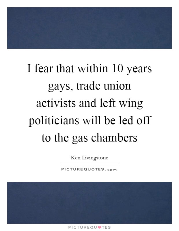 I fear that within 10 years gays, trade union activists and left wing politicians will be led off to the gas chambers Picture Quote #1