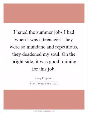 I hated the summer jobs I had when I was a teenager. They were so mundane and repetitious, they deadened my soul. On the bright side, it was good training for this job Picture Quote #1