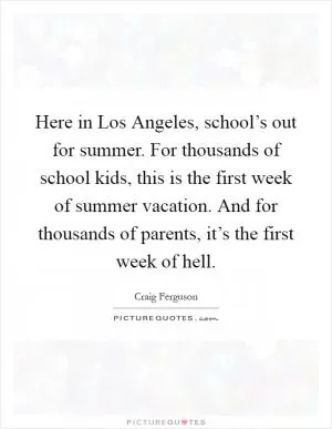 Here in Los Angeles, school’s out for summer. For thousands of school kids, this is the first week of summer vacation. And for thousands of parents, it’s the first week of hell Picture Quote #1