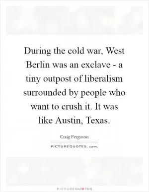 During the cold war, West Berlin was an exclave - a tiny outpost of liberalism surrounded by people who want to crush it. It was like Austin, Texas Picture Quote #1