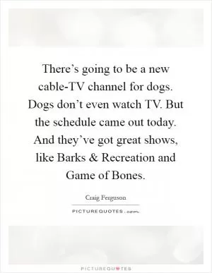 There’s going to be a new cable-TV channel for dogs. Dogs don’t even watch TV. But the schedule came out today. And they’ve got great shows, like Barks and Recreation and Game of Bones Picture Quote #1