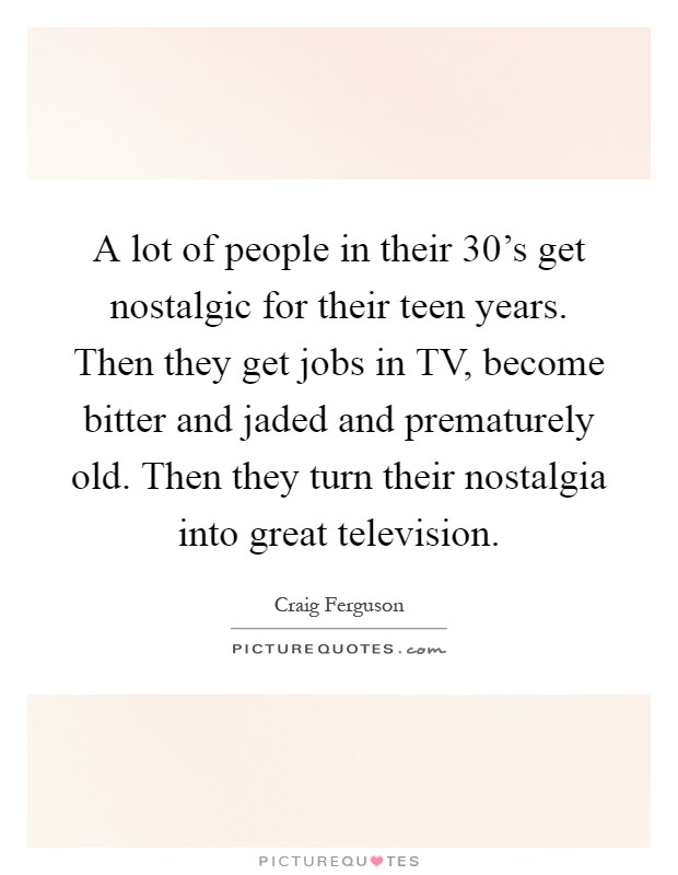 A lot of people in their 30's get nostalgic for their teen years. Then they get jobs in TV, become bitter and jaded and prematurely old. Then they turn their nostalgia into great television Picture Quote #1