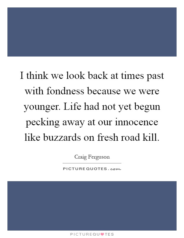 I think we look back at times past with fondness because we were younger. Life had not yet begun pecking away at our innocence like buzzards on fresh road kill Picture Quote #1