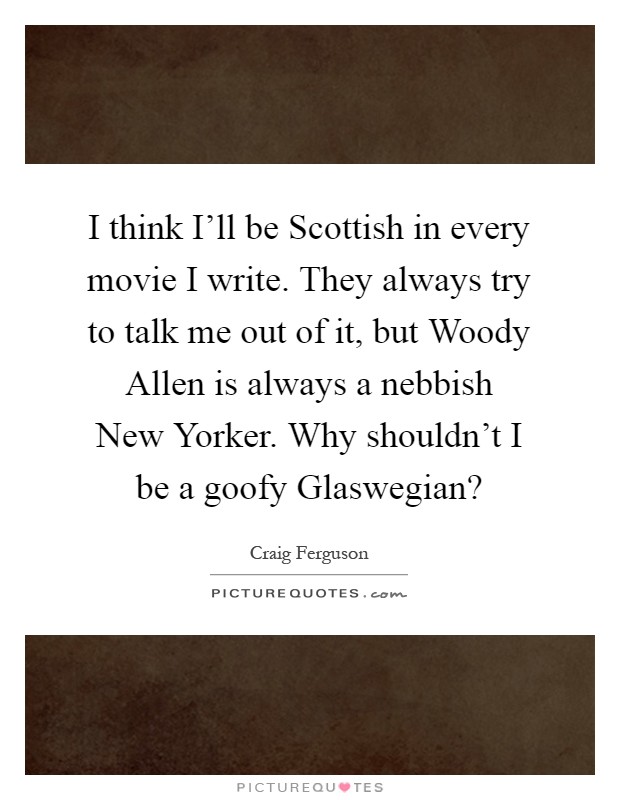 I think I'll be Scottish in every movie I write. They always try to talk me out of it, but Woody Allen is always a nebbish New Yorker. Why shouldn't I be a goofy Glaswegian? Picture Quote #1