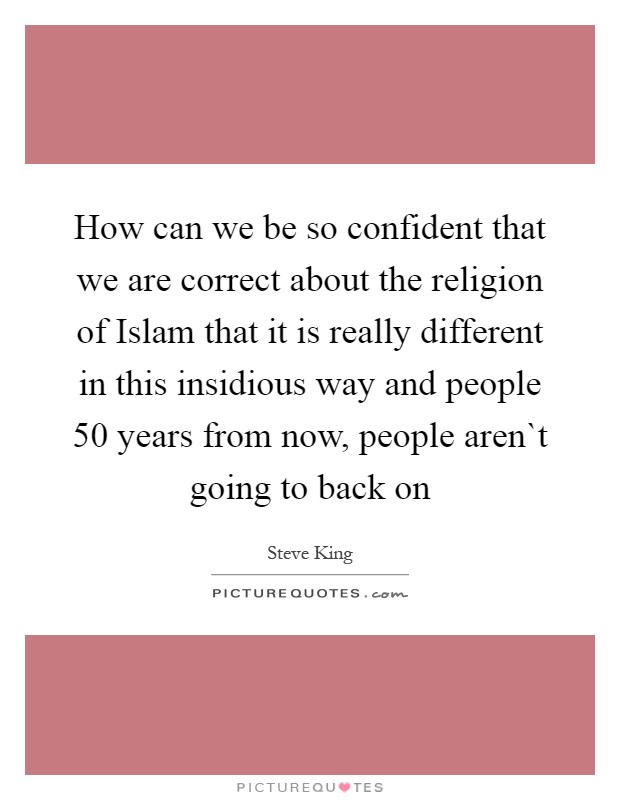 How can we be so confident that we are correct about the religion of Islam that it is really different in this insidious way and people 50 years from now, people aren`t going to back on Picture Quote #1