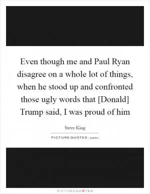 Even though me and Paul Ryan disagree on a whole lot of things, when he stood up and confronted those ugly words that [Donald] Trump said, I was proud of him Picture Quote #1