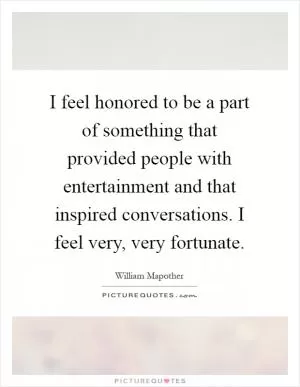 I feel honored to be a part of something that provided people with entertainment and that inspired conversations. I feel very, very fortunate Picture Quote #1