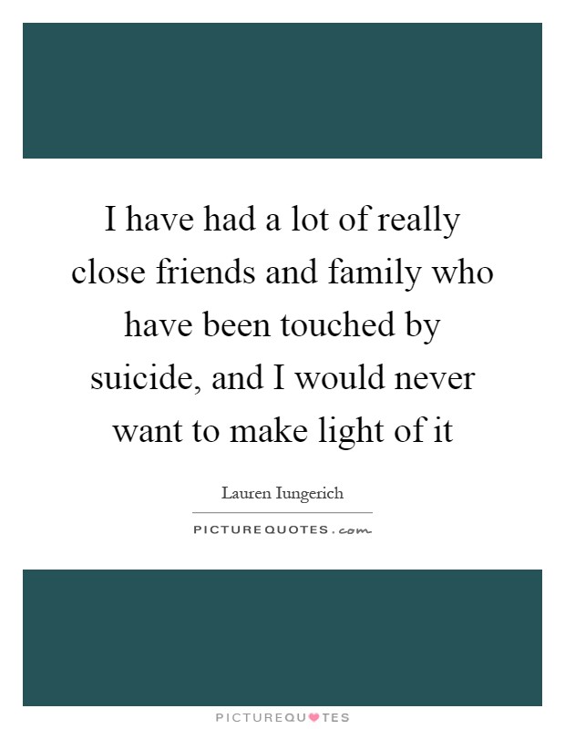I have had a lot of really close friends and family who have been touched by suicide, and I would never want to make light of it Picture Quote #1