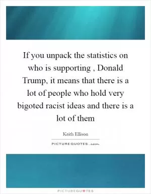 If you unpack the statistics on who is supporting , Donald Trump, it means that there is a lot of people who hold very bigoted racist ideas and there is a lot of them Picture Quote #1