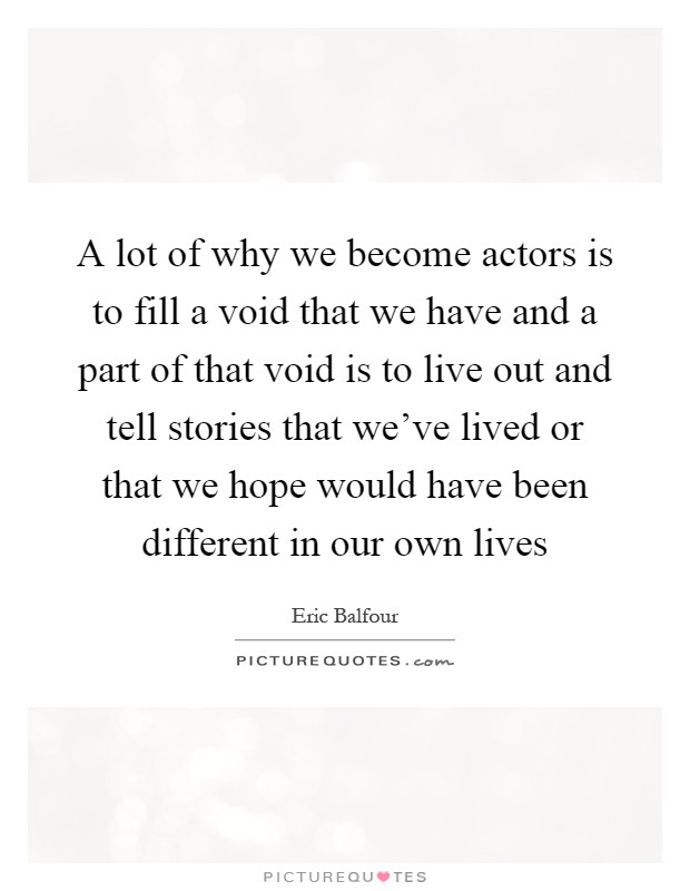 A lot of why we become actors is to fill a void that we have and a part of that void is to live out and tell stories that we've lived or that we hope would have been different in our own lives Picture Quote #1