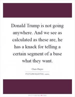 Donald Trump is not going anywhere. And we see as calculated as these are, he has a knack for telling a certain segment of a base what they want Picture Quote #1