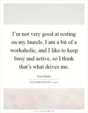 I’m not very good at resting on my laurels. I am a bit of a workaholic, and I like to keep busy and active, so I think that’s what drives me Picture Quote #1