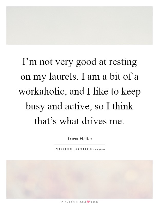 I'm not very good at resting on my laurels. I am a bit of a workaholic, and I like to keep busy and active, so I think that's what drives me Picture Quote #1