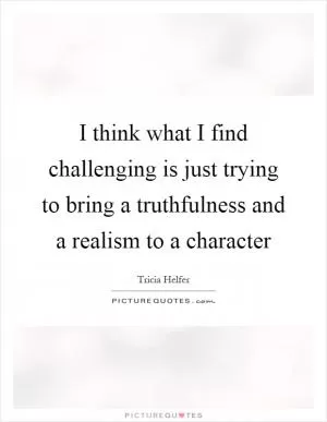 I think what I find challenging is just trying to bring a truthfulness and a realism to a character Picture Quote #1