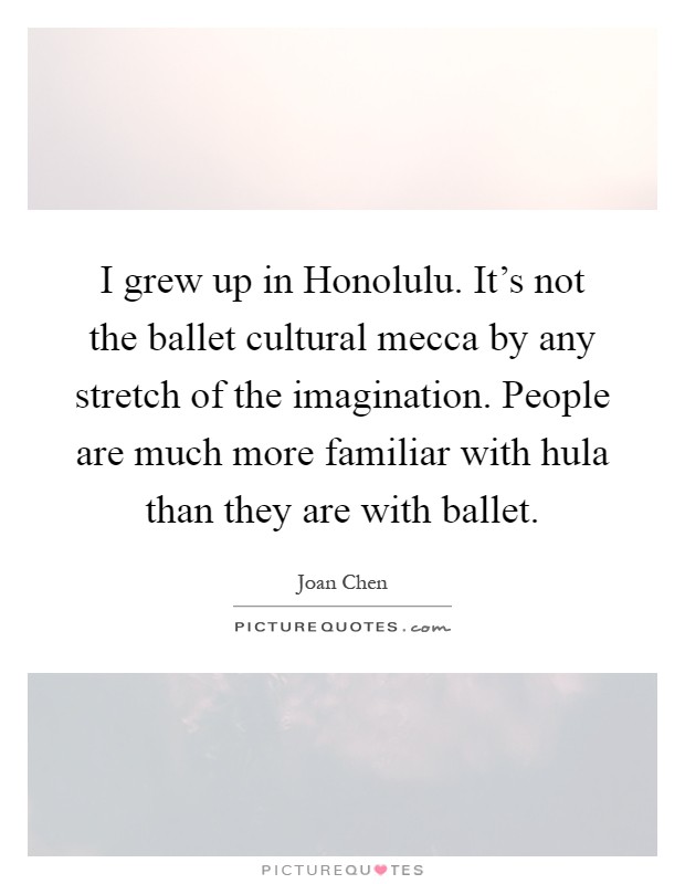 I grew up in Honolulu. It's not the ballet cultural mecca by any stretch of the imagination. People are much more familiar with hula than they are with ballet Picture Quote #1
