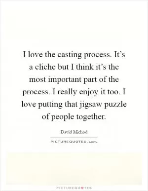 I love the casting process. It’s a cliche but I think it’s the most important part of the process. I really enjoy it too. I love putting that jigsaw puzzle of people together Picture Quote #1