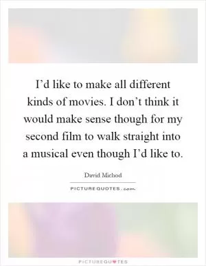 I’d like to make all different kinds of movies. I don’t think it would make sense though for my second film to walk straight into a musical even though I’d like to Picture Quote #1