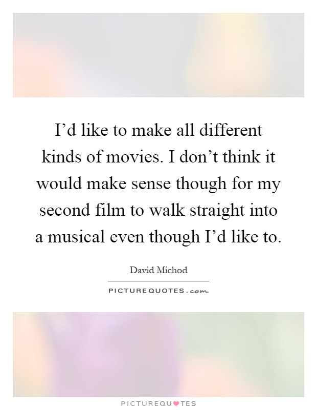 I'd like to make all different kinds of movies. I don't think it would make sense though for my second film to walk straight into a musical even though I'd like to Picture Quote #1