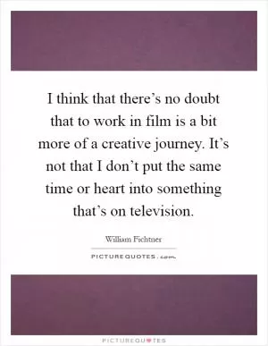 I think that there’s no doubt that to work in film is a bit more of a creative journey. It’s not that I don’t put the same time or heart into something that’s on television Picture Quote #1
