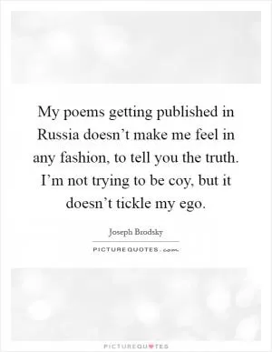 My poems getting published in Russia doesn’t make me feel in any fashion, to tell you the truth. I’m not trying to be coy, but it doesn’t tickle my ego Picture Quote #1