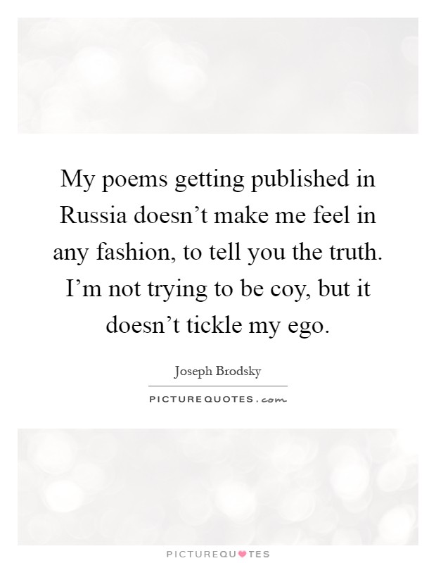 My poems getting published in Russia doesn't make me feel in any fashion, to tell you the truth. I'm not trying to be coy, but it doesn't tickle my ego Picture Quote #1