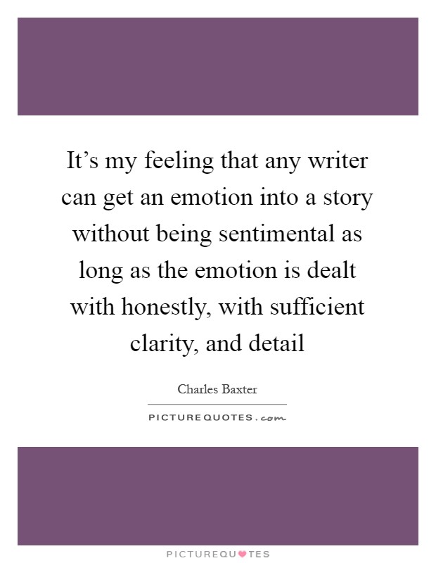 It's my feeling that any writer can get an emotion into a story without being sentimental as long as the emotion is dealt with honestly, with sufficient clarity, and detail Picture Quote #1