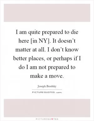 I am quite prepared to die here [in NY]. It doesn’t matter at all. I don’t know better places, or perhaps if I do I am not prepared to make a move Picture Quote #1