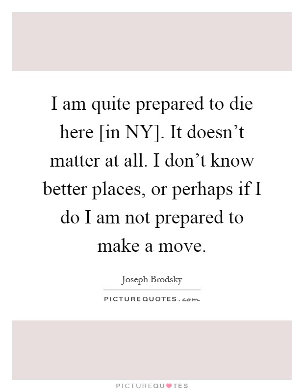 I am quite prepared to die here [in NY]. It doesn't matter at all. I don't know better places, or perhaps if I do I am not prepared to make a move Picture Quote #1
