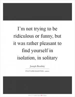 I’m not trying to be ridiculous or funny, but it was rather pleasant to find yourself in isolation, in solitary Picture Quote #1