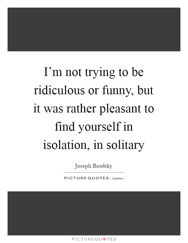 I'm not trying to be ridiculous or funny, but it was rather pleasant to find yourself in isolation, in solitary Picture Quote #1