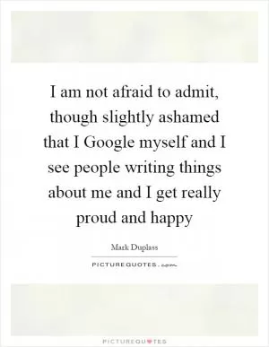 I am not afraid to admit, though slightly ashamed that I Google myself and I see people writing things about me and I get really proud and happy Picture Quote #1