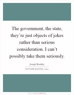 The government, the state, they’re just objects of jokes rather than serious consideration. I can’t possibly take them seriously Picture Quote #1