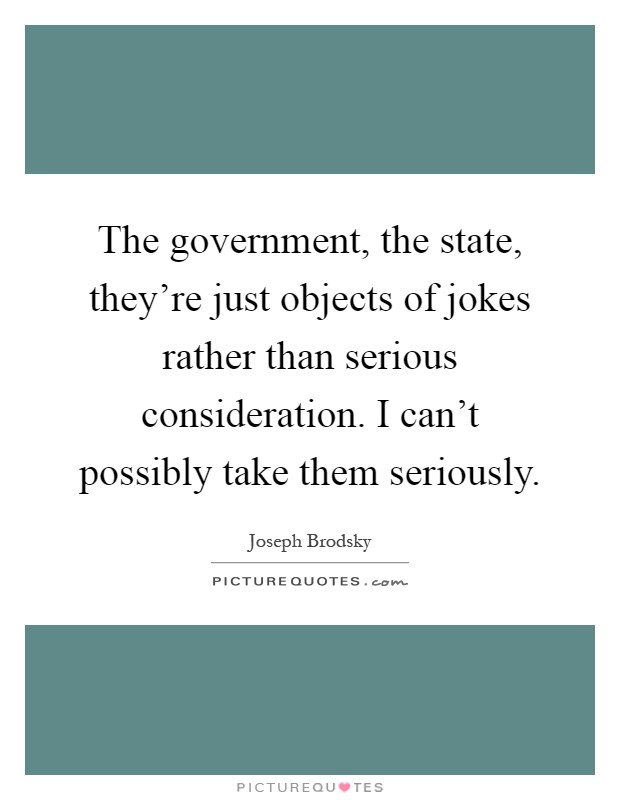 The government, the state, they're just objects of jokes rather than serious consideration. I can't possibly take them seriously Picture Quote #1