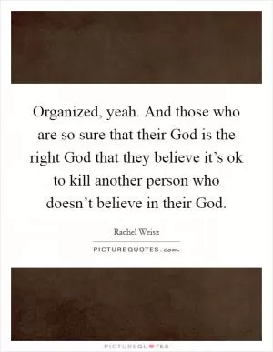 Organized, yeah. And those who are so sure that their God is the right God that they believe it’s ok to kill another person who doesn’t believe in their God Picture Quote #1