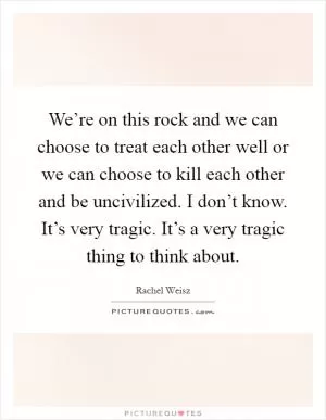 We’re on this rock and we can choose to treat each other well or we can choose to kill each other and be uncivilized. I don’t know. It’s very tragic. It’s a very tragic thing to think about Picture Quote #1