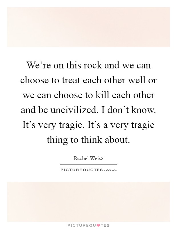 We're on this rock and we can choose to treat each other well or we can choose to kill each other and be uncivilized. I don't know. It's very tragic. It's a very tragic thing to think about Picture Quote #1