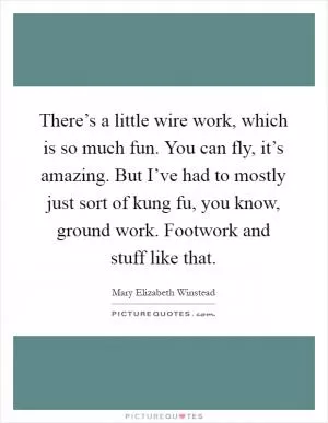 There’s a little wire work, which is so much fun. You can fly, it’s amazing. But I’ve had to mostly just sort of kung fu, you know, ground work. Footwork and stuff like that Picture Quote #1