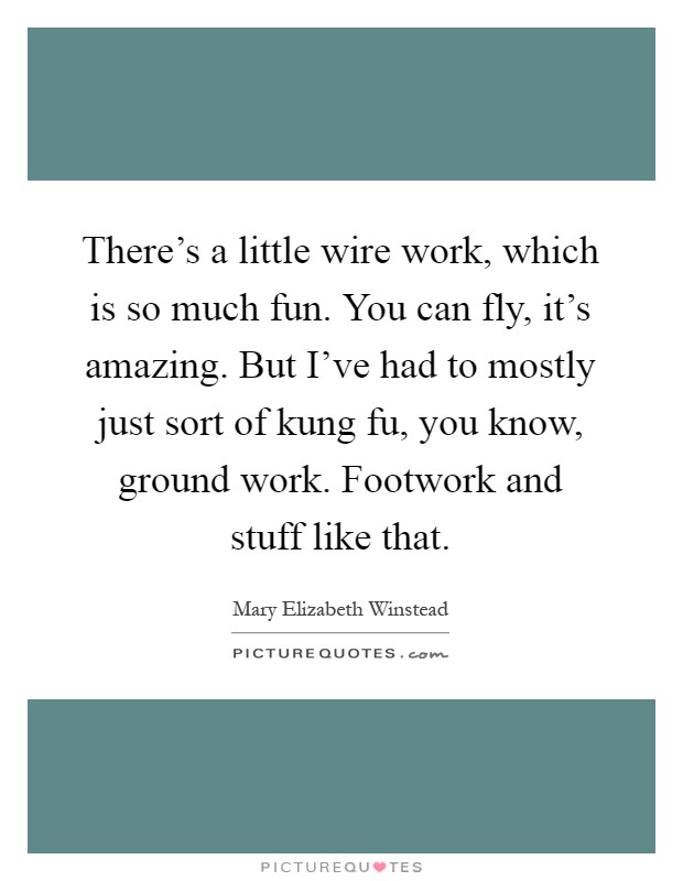There's a little wire work, which is so much fun. You can fly, it's amazing. But I've had to mostly just sort of kung fu, you know, ground work. Footwork and stuff like that Picture Quote #1